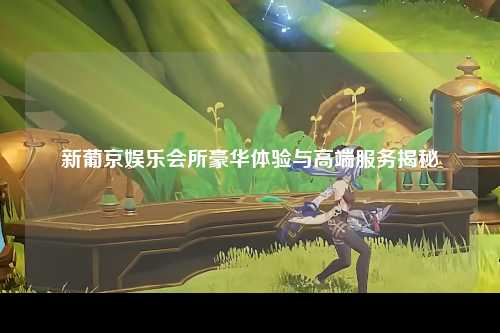 新葡京娱乐会所豪华体验与高端服务揭秘