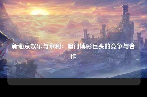 新葡京娱乐与永利：澳门博彩巨头的竞争与合作