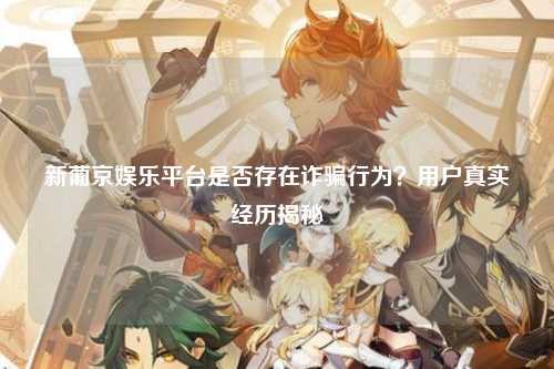 新葡京娱乐平台是否存在诈骗行为？用户真实经历揭秘