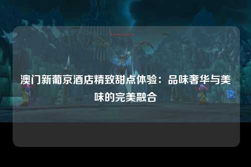 澳门新葡京酒店精致甜点体验：品味奢华与美味的完美融合
