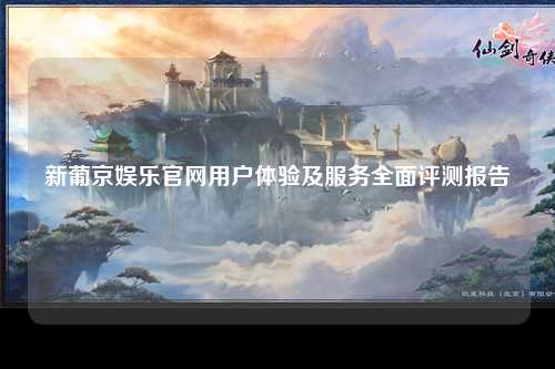 新葡京娱乐官网用户体验及服务全面评测报告