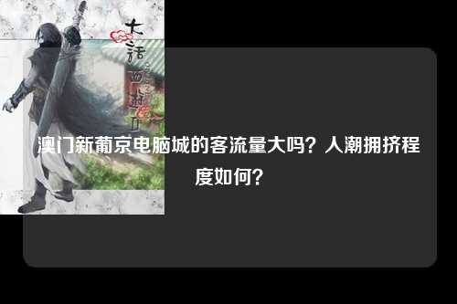 澳门新葡京电脑城的客流量大吗？人潮拥挤程度如何？