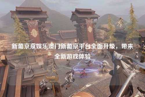新葡京京娱乐澳门新葡京平台全面升级，带来全新游戏体验