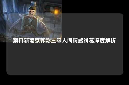 澳门新葡京韩影三级人间情感纠葛深度解析