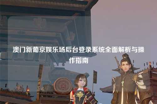 澳门新葡京娱乐场后台登录系统全面解析与操作指南