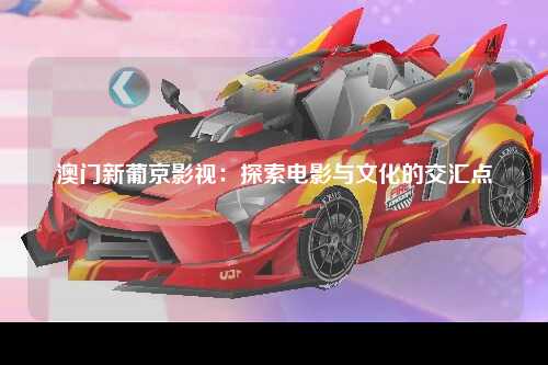 澳门新葡京影视：探索电影与文化的交汇点