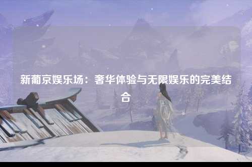 新葡京娱乐场：奢华体验与无限娱乐的完美结合