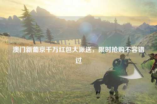 澳门新葡京千万红包大派送，限时抢购不容错过