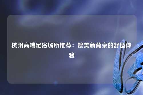 杭州高端足浴场所推荐：媲美新葡京的舒适体验