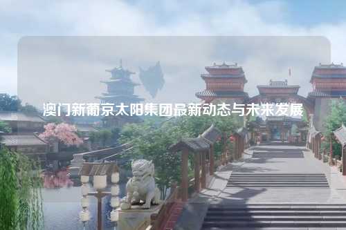 澳门新葡京太阳集团最新动态与未来发展