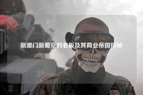 新澳门新葡京的老板及其商业帝国探秘