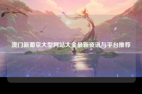 澳门新葡京大型网站大全最新资讯与平台推荐