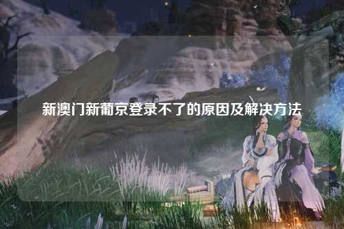 新澳门新葡京登录不了的原因及解决方法