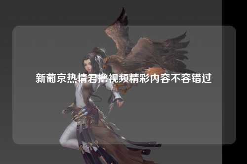 新葡京热情君撸视频精彩内容不容错过