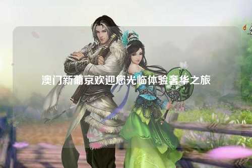 澳门新葡京欢迎您光临体验奢华之旅
