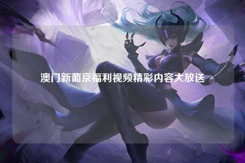 澳门新葡京福利视频精彩内容大放送