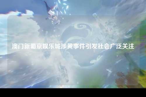 澳门新葡京娱乐城涉黄事件引发社会广泛关注
