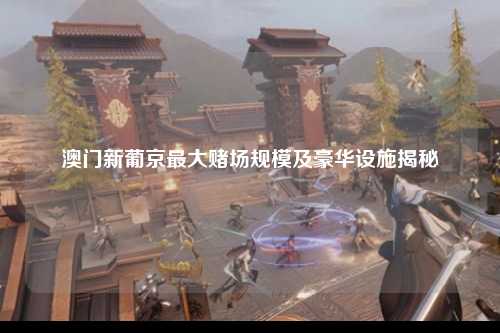 澳门新葡京最大赌场规模及豪华设施揭秘
