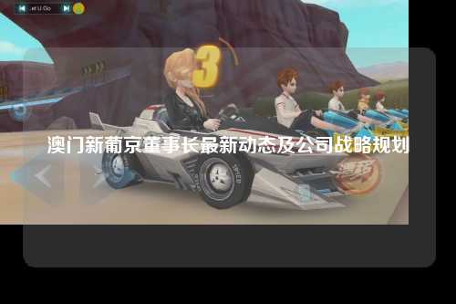 澳门新葡京董事长最新动态及公司战略规划
