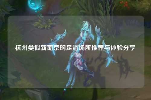 杭州类似新葡京的足浴场所推荐与体验分享