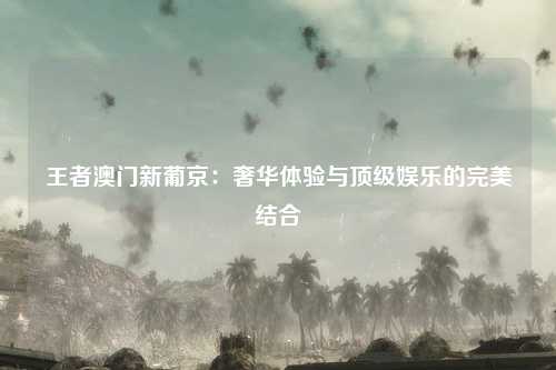 王者澳门新葡京：奢华体验与顶级娱乐的完美结合