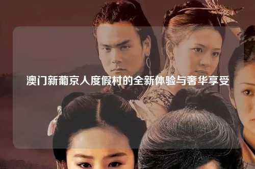 澳门新葡京人度假村的全新体验与奢华享受