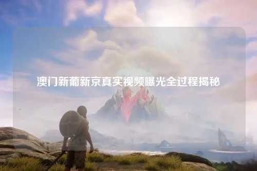 澳门新葡新京真实视频曝光全过程揭秘