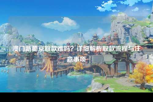 澳门新葡京取款难吗？详细解析取款流程与注意事项