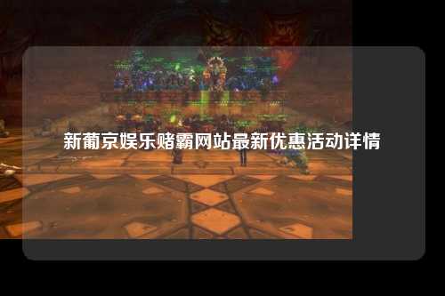 新葡京娱乐赌霸网站最新优惠活动详情
