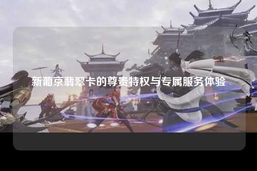 新葡京翡翠卡的尊贵特权与专属服务体验