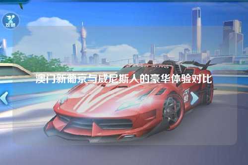 澳门新葡京与威尼斯人的豪华体验对比