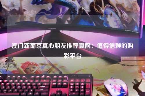 澳门新葡京真心朋友推荐真网：值得信赖的购彩平台