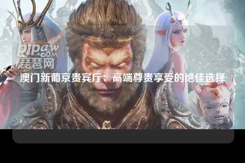 澳门新葡京贵宾厅：高端尊贵享受的绝佳选择