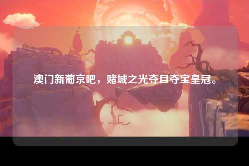 澳门新葡京吧，赌城之光夺目夺宝皇冠。