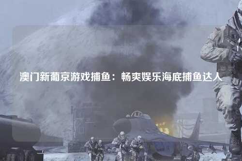 澳门新葡京游戏捕鱼：畅爽娱乐海底捕鱼达人