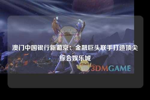 澳门中国银行新葡京：金融巨头联手打造顶尖综合娱乐城